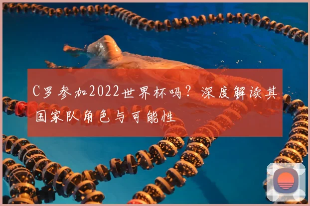 C罗参加2022世界杯吗？深度解读其国家队角色与可能性