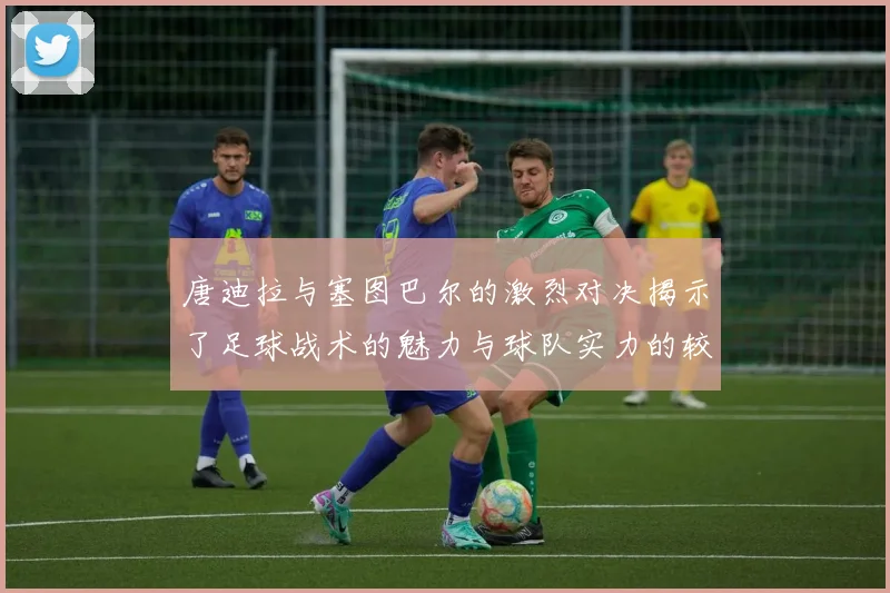 唐迪拉与塞图巴尔的激烈对决揭示了足球战术的魅力与球队实力的较量