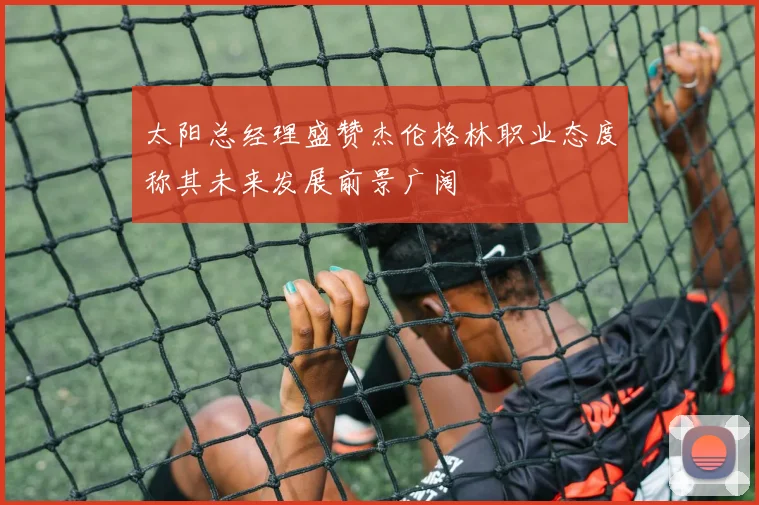 太阳总经理盛赞杰伦格林职业态度称其未来发展前景广阔