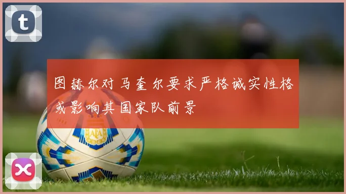 图赫尔对马奎尔要求严格诚实性格或影响其国家队前景