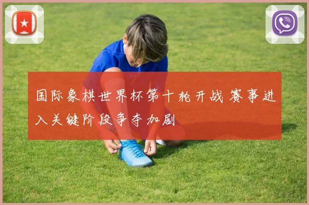 国际象棋世界杯第十轮开战 赛事进入关键阶段争夺加剧