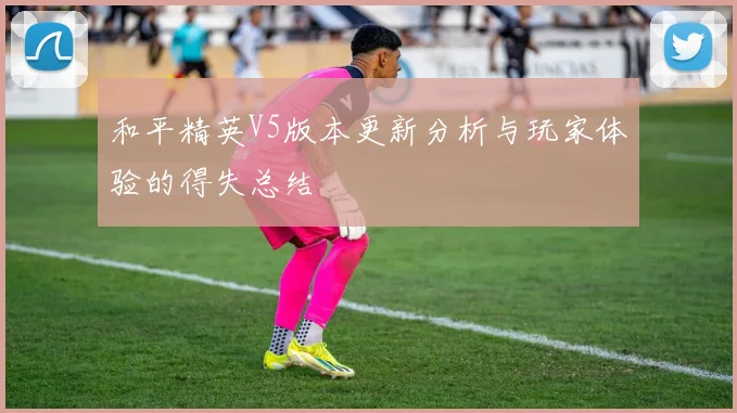 和平精英V5版本更新分析与玩家体验的得失总结