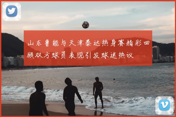 山东鲁能与天津泰达热身赛精彩回顾双方球员表现引发球迷热议