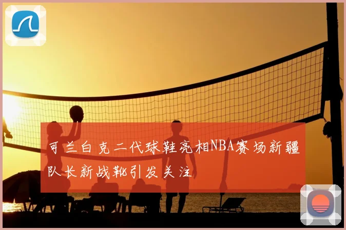 可兰白克二代球鞋亮相NBA赛场新疆队长新战靴引发关注