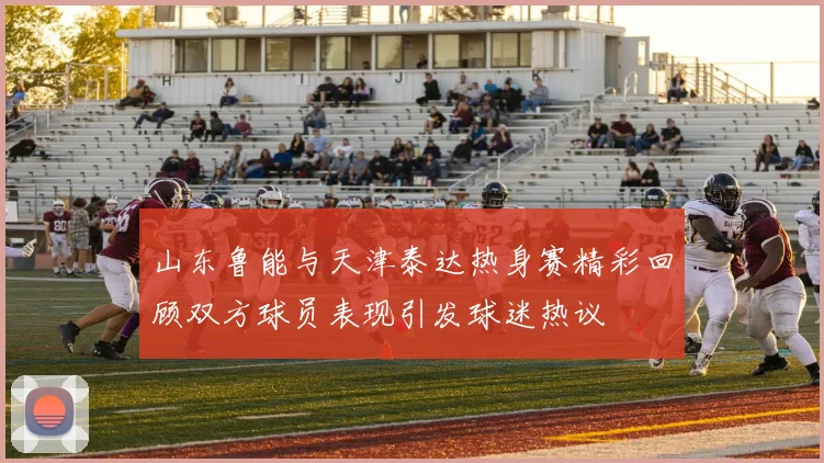 山东鲁能与天津泰达热身赛精彩回顾双方球员表现引发球迷热议