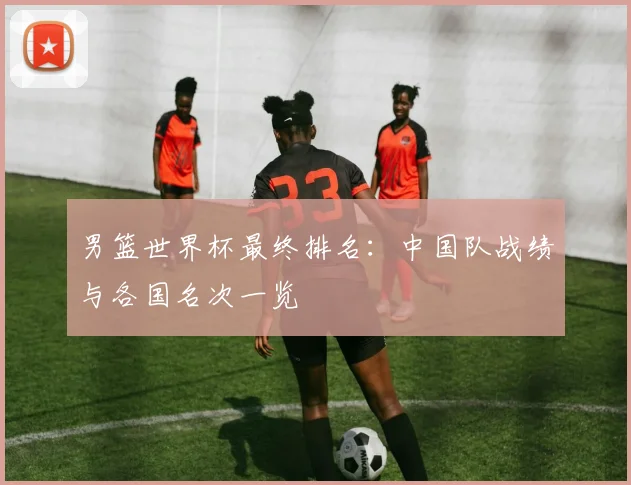 男篮世界杯最终排名：中国队战绩与各国名次一览