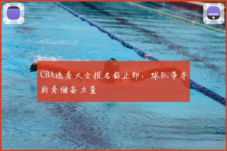 CBA选秀大会报名截止即，球队争夺新秀储备力量
