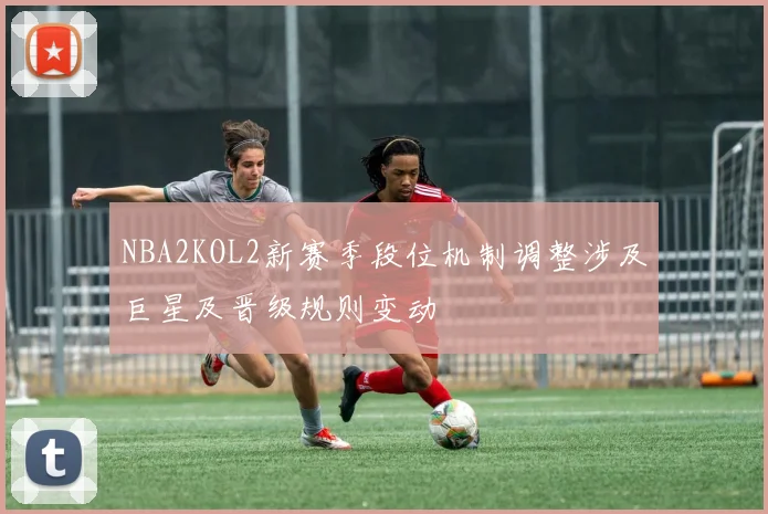 NBA2KOL2新赛季段位机制调整涉及巨星及晋级规则变动