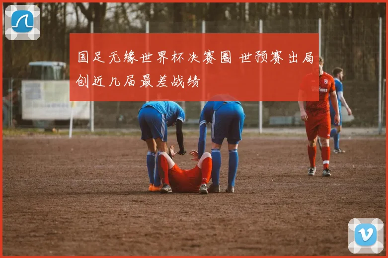 国足无缘世界杯决赛圈 世预赛出局创近几届最差战绩