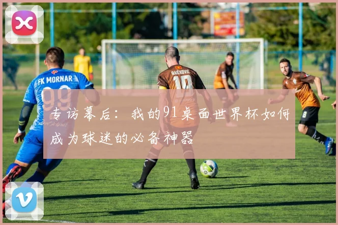 专访幕后：我的91桌面世界杯如何成为球迷的必备神器