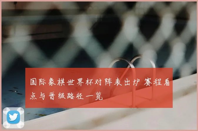 国际象棋世界杯对阵表出炉 赛程看点与晋级路径一览