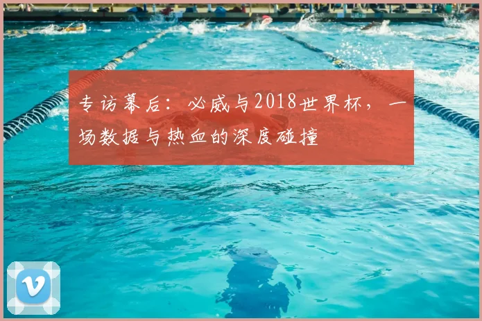 专访幕后:必威与2018世界杯,一场数据与热血的深度碰撞