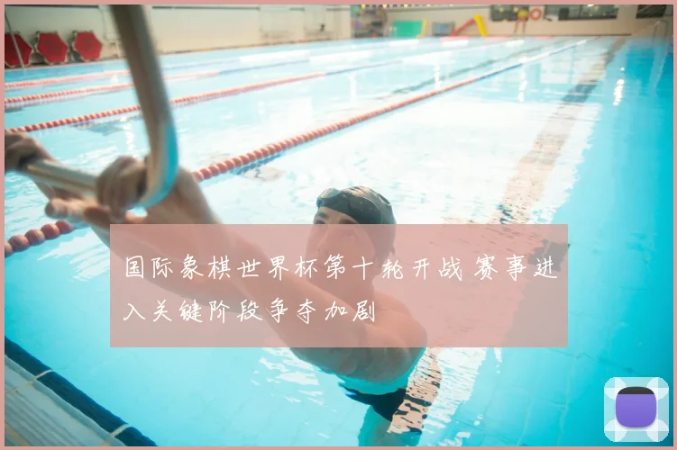 国际象棋世界杯第十轮开战 赛事进入关键阶段争夺加剧