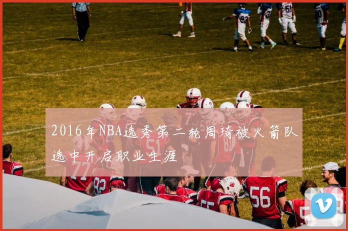 2016年NBA选秀第二轮周琦被火箭队选中开启职业生涯