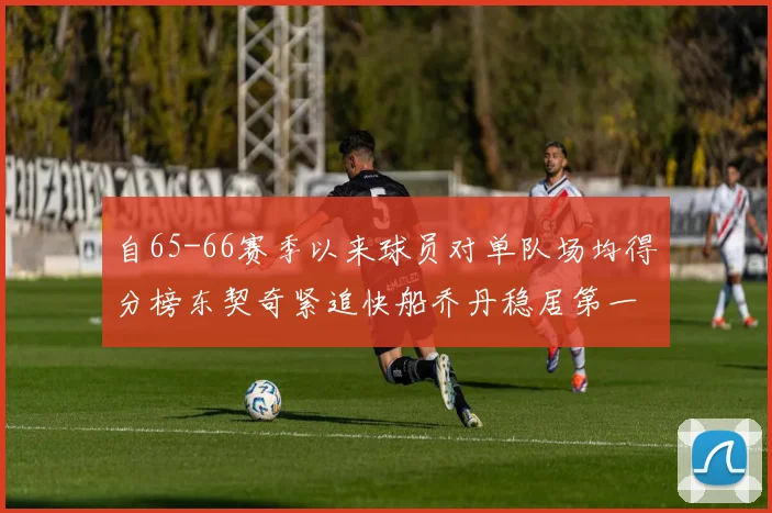 自65-66赛季以来球员对单队场均得分榜东契奇紧追快船乔丹稳居第一