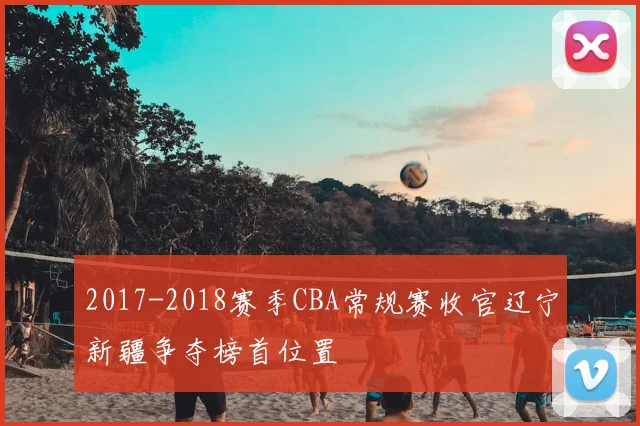 2017-2018赛季CBA常规赛收官辽宁新疆争夺榜首位置