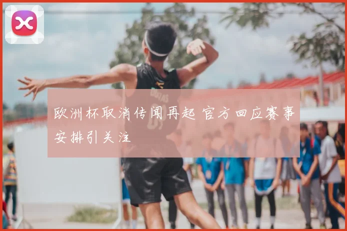 欧洲杯取消传闻再起 官方回应赛事安排引关注