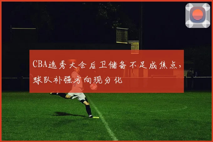 CBA选秀大会后卫储备不足成焦点，球队补强方向现分化