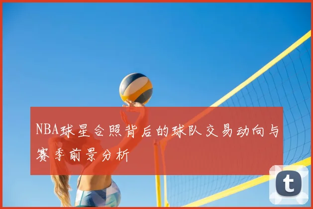 NBA球星合照背后的球队交易动向与赛季前景分析