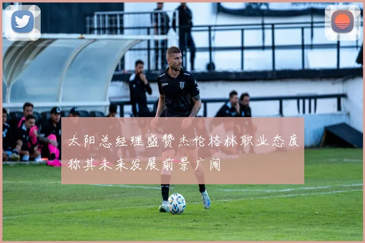 太阳总经理盛赞杰伦格林职业态度称其未来发展前景广阔