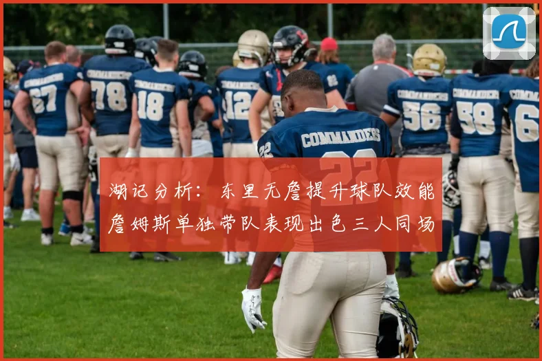 湖记分析：东里无詹提升球队效能詹姆斯单独带队表现出色三人同场反而下滑