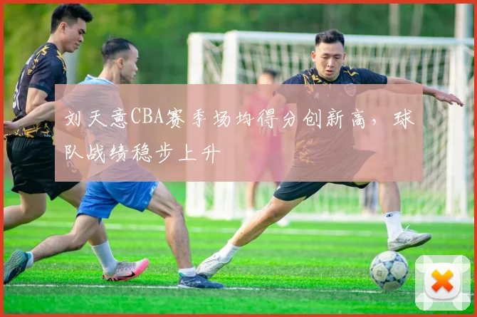 刘天意CBA赛季场均得分创新高，球队战绩稳步上升
