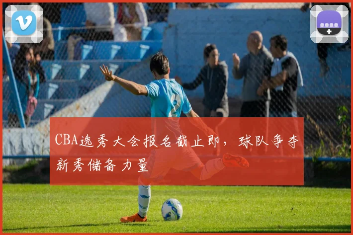 CBA选秀大会报名截止即,球队争夺新秀储备力量