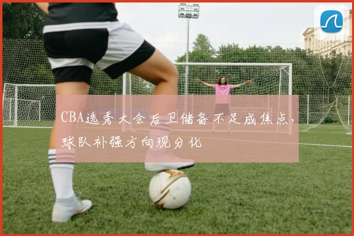 CBA选秀大会后卫储备不足成焦点，球队补强方向现分化