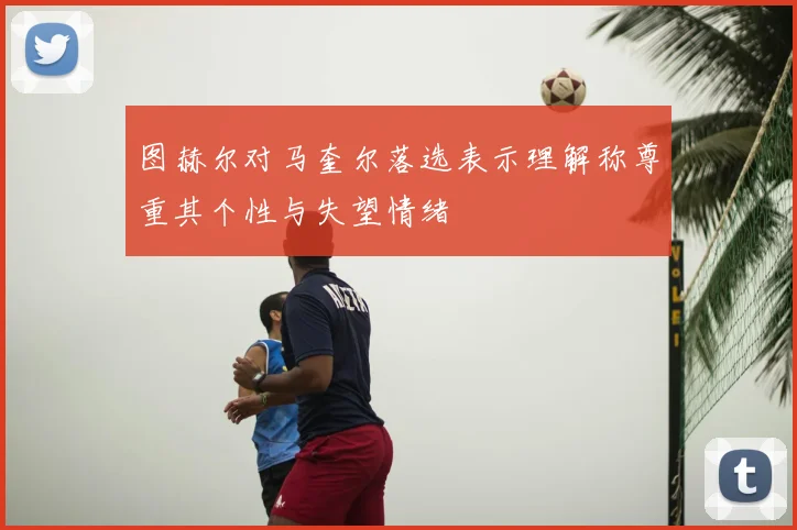 图赫尔对马奎尔落选表示理解称尊重其个性与失望情绪