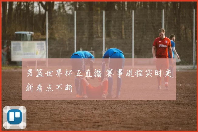 男篮世界杯正直播 赛事进程实时更新看点不断