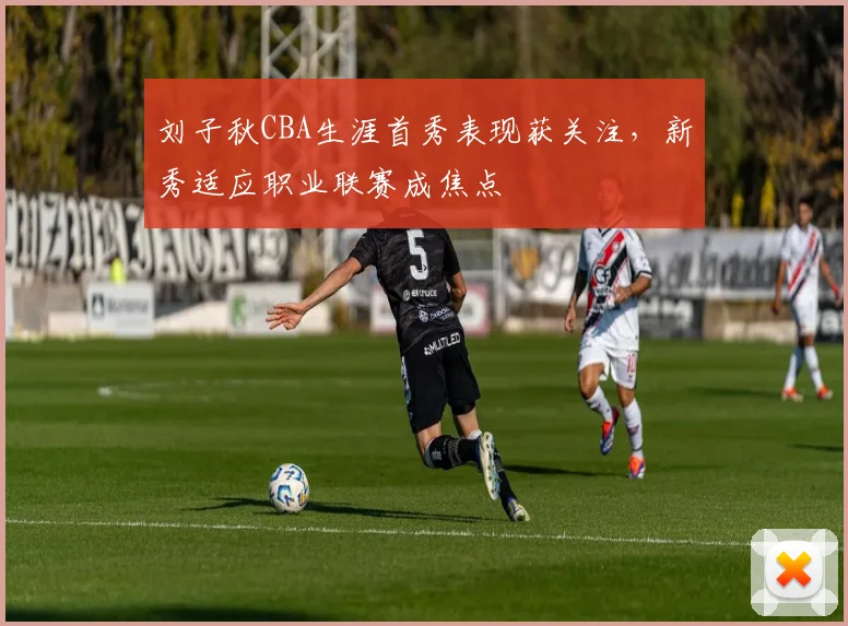 刘子秋CBA生涯首秀表现获关注，新秀适应职业联赛成焦点